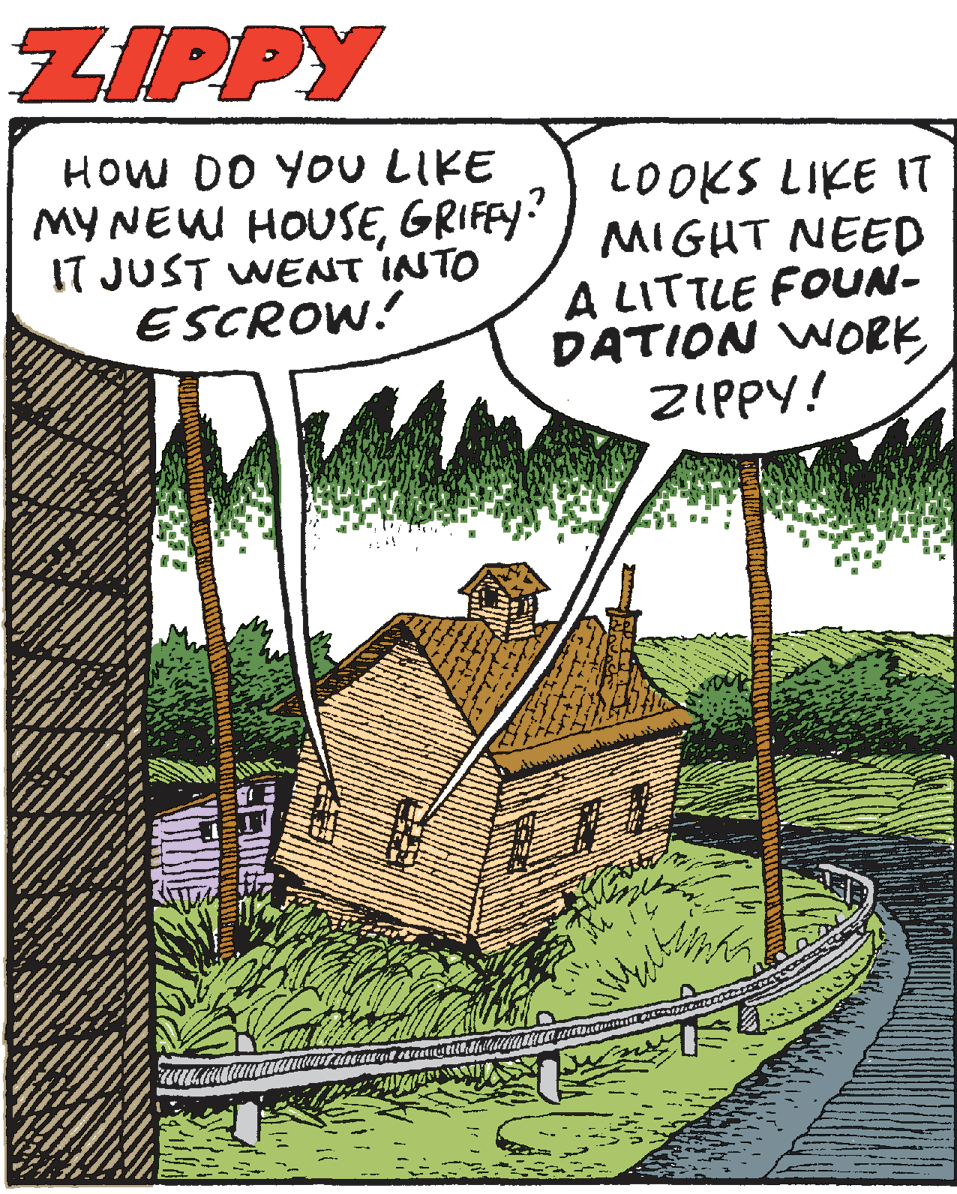 Publication OCR: ZIPPY HOW DO YOU LIKE MY NEW HOUSEGRIFEY IT JUST WENT INTO ESCROW! LOOKS LIKE IT MIGHT NEED A LITTLE FOUN- DATION WORK ZIPPY! ZIPPY HOW DO YOU LIKE MY NEW HOUSEGRIFEY IT JUST WENT INTO ESCROW! LOOKS LIKE IT MIGHT NEED A LITTLE FOUN- DATION WORK ZIPPY!