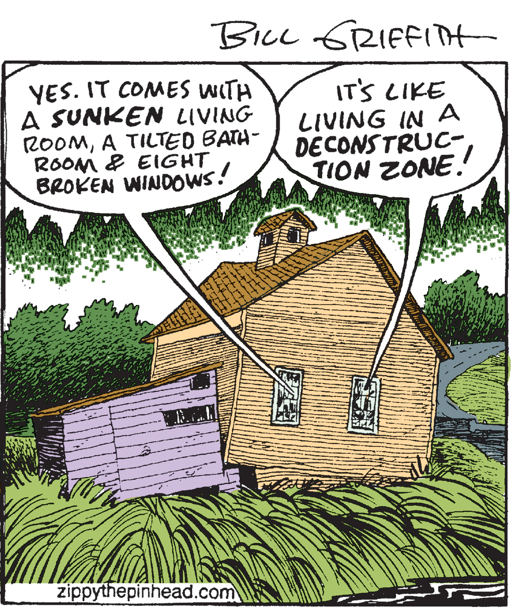 Cartoon OCR: BiL GRIFFIit YES. IT COMES WITH A SUNKEN LIVING ROOMA TILTED BATA- ROOM & EIGHT BROKEN WINDOWS! IT'S LIKE LIVING IN A DECONSTRUC- TION ZONE. zippythepinhead.com BiL GRIFFIit YES. IT COMES WITH A SUNKEN LIVING ROOMA TILTED BATA- ROOM & EIGHT BROKEN WINDOWS! IT'S LIKE LIVING IN A DECONSTRUC- TION ZONE. zippythepinhead.com