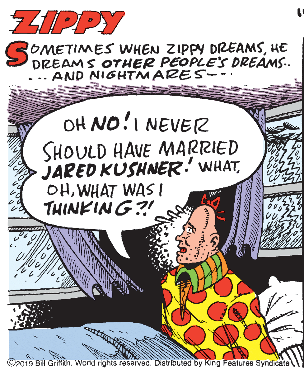 Drawing OCR: ZIPPY ROMETIMES VWHEN ZIPPY DREAMSHE DREAMS OTHER PEOPLE'S DREAMS.. AND NIGHTMARES-- · OH NO!I NEVER SHOULD HAVE MARRIED JARED KUSHNER! WHATWHAT WASI THINKING?! ©2019 Bill Griffith. World rights reserved. Distributed by King Features Syndicate ZIPPY ROMETIMES VWHEN ZIPPY DREAMSHE DREAMS OTHER PEOPLE'S DREAMS.. AND NIGHTMARES-- · OH NO!I NEVER SHOULD HAVE MARRIED JARED KUSHNER! WHATWHAT WASI THINKING?! ©2019 Bill Griffith. World rights reserved. Distributed by King Features Syndicate
