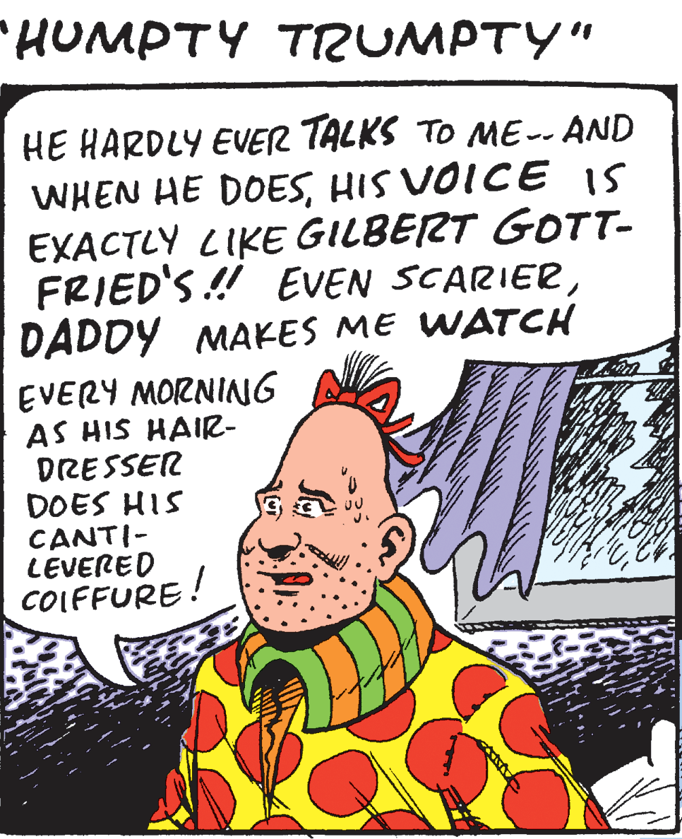 Handwriting OCR: HUMPTY TIUMPTY" HE HARDLY EVER TALKS TO ME-- AND WHEN HE DOESHIS VOICE IS EXACTLY LIKE GILBERT GOTT- FRIED'S ! EVEN SCARIERDADDY MAKES ME WATCH EVERY MORNING AS HIS HAIR- DRESSER DOES HIS CANTI- LEVERED COLFFURE! HUMPTY TIUMPTY" HE HARDLY EVER TALKS TO ME-- AND WHEN HE DOESHIS VOICE IS EXACTLY LIKE GILBERT GOTT- FRIED'S ! EVEN SCARIERDADDY MAKES ME WATCH EVERY MORNING AS HIS HAIR- DRESSER DOES HIS CANTI- LEVERED COLFFURE!