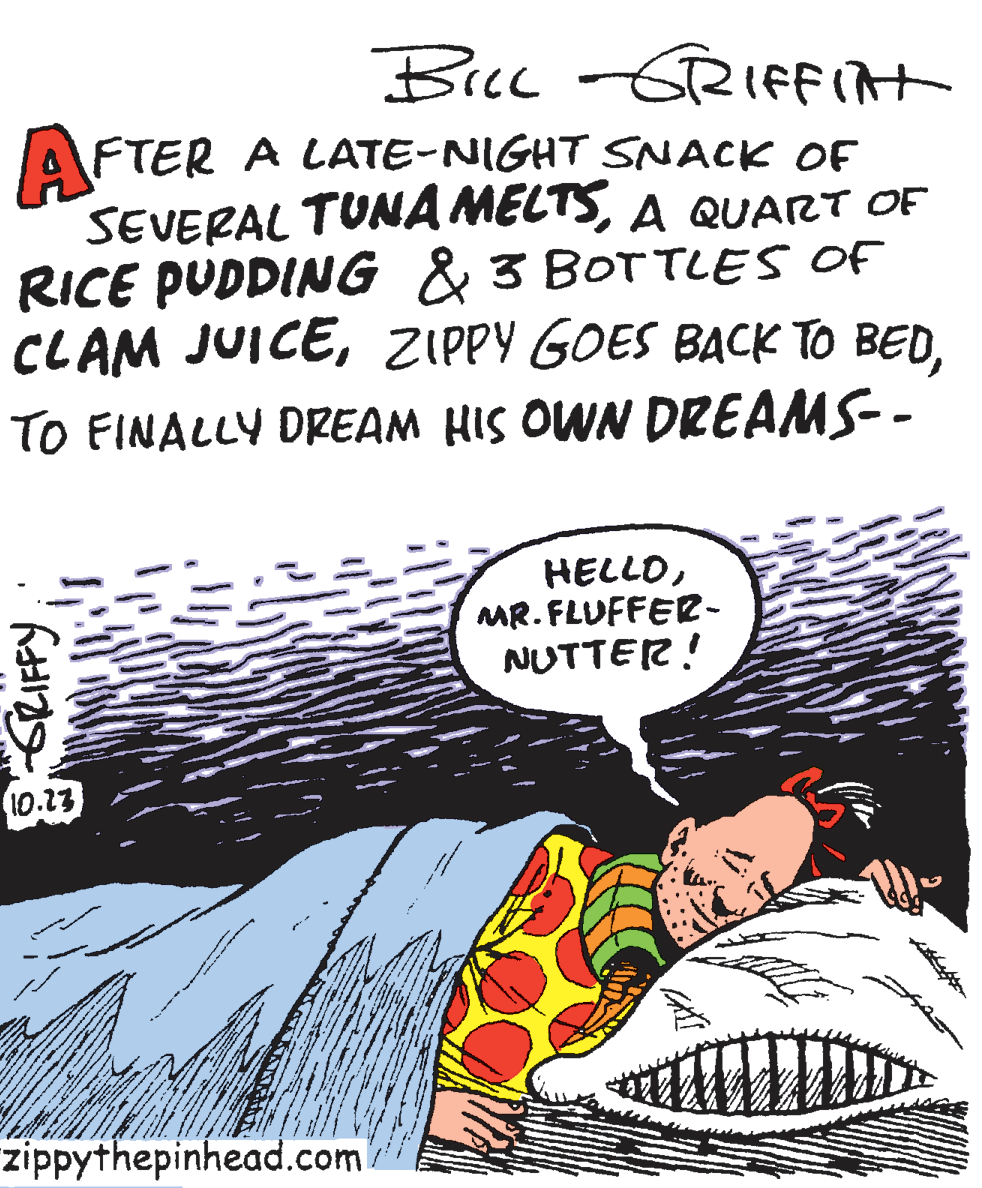 Fiction OCR: Bec -GRIfit AFTER A LATE-NIGHT SNACK OF SEVERAL TUNA MELTSA QUART OF RICE PUDDING & 3 BOTTLES OF CLAM JUICETO FINALLY DREAM HIS OWN DREAMS-- HELLOMR. FLUFFER- NUTTER! 10.13 zippythepinhead.com SLIFFY Bec -GRIfit AFTER A LATE-NIGHT SNACK OF SEVERAL TUNA MELTSA QUART OF RICE PUDDING & 3 BOTTLES OF CLAM JUICEZIPPY GOES BACK TO BEDTO FINALLY DREAM HIS OWN DREAMS-- HELLOMR. FLUFFER- NUTTER! 10.13 zippythepinhead.com SLIFFY