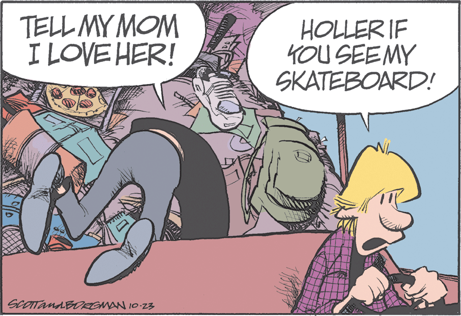 Publication OCR: TELL MY MOM I LOVE HER! HOLLER IF KOU SEEMY SKATEBOARD! SCOTTANABORGMAN 10 23 TELL MY MOM I LOVE HER! HOLLER IF KOU SEEMY SKATEBOARD! SCOTTANABORGMAN 10 23