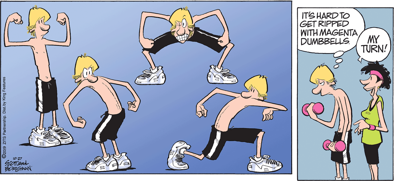 Playing sports OCR: IT'S HARD TO GET RIPPED WITH MAGENTADUMBBELLS. MY TURN! BORGMAN 2019 ZITS Partnership. Dist. by King Features IT'S HARD TO GET RIPPED WITH MAGENTADUMBBELLS. MY TURN! BORGMAN 2019 ZITS Partnership. Dist. by King Features