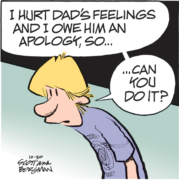 Pleased OCR: I HURT DAD'S FEELINGS AND I OWE HIM AN APOLOGYSO.. ..CAN KOU DO IT? 10:30 SCOTTAnd BORGMAN I HURT DAD'S FEELINGS AND I OWE HIM AN APOLOGYSO.. ..CAN KOU DO IT? 10:30 SCOTTAnd BORGMAN