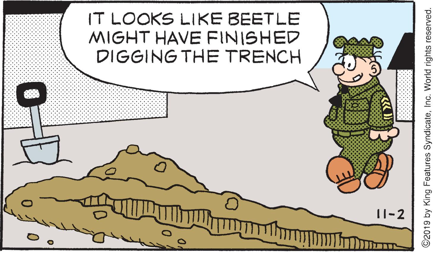 Event OCR: IT LOOKS LIKE BEETLE MIGHT HAVE FINISHED DIGGING THE TRENCH 11-2 ©2019 by King Features SyndicateInc. World rights reserved. IT LOOKS LIKE BEETLE MIGHT HAVE FINISHED DIGGING THE TRENCH 11-2 ©2019 by King Features SyndicateInc. World rights reserved.