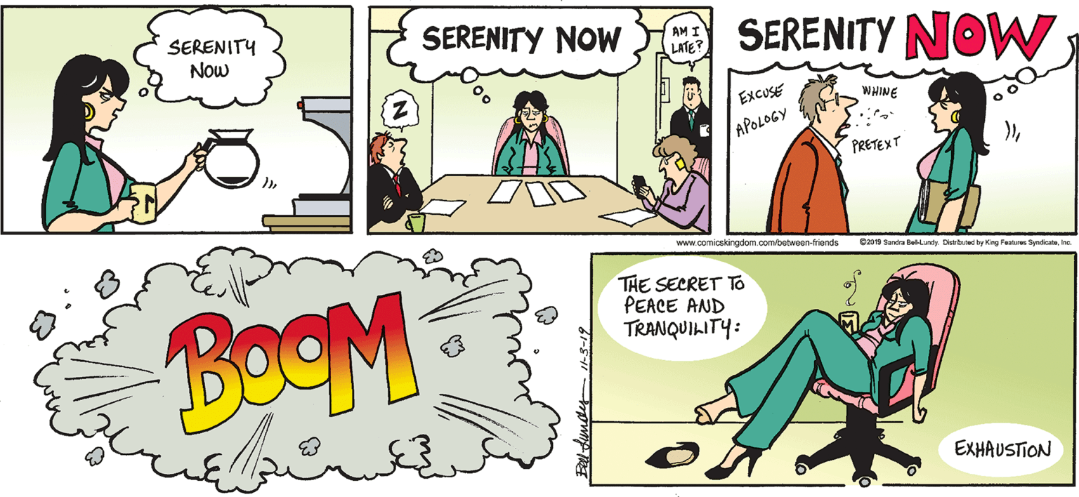 Parallel OCR: SERENITY Now SERENITY NOW SERENITY NOW AM I LATE? EXCUSE WHINE APOLOGY PRETEXT www.comicskingdom.com/betwoen-friends 2019 Sandra Bel-Lundy Distrited hy Kng Features SyndicateInc. THE SECRET To PEACE AND TRANQUILITY: BoOM EXHAUSTION SERENITY Now SERENITY NOW SERENITY NOW AM I LATE? EXCUSE WHINE APOLOGY PRETEXT www.comicskingdom.com/betwoen-friends 2019 Sandra Bel-Lundy Distrited hy Kng Features SyndicateInc. THE SECRET To PEACE AND TRANQUILITY: BoOM EXHAUSTION