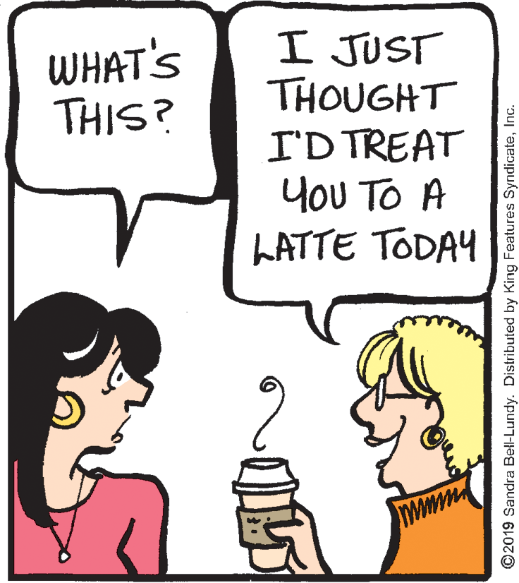 Sharing OCR: I JUST THOUGHT I'D TREAT You TO A LATTE TODAY WHAT'S THIS? 15 ©2019 Sandra Bell-Lundy. Distributed by King Features SyndicateInc. I JUST THOUGHT I'D TREAT You TO A LATTE TODAY WHAT'S THIS? 15 ©2019 Sandra Bell-Lundy. Distributed by King Features Syndicate