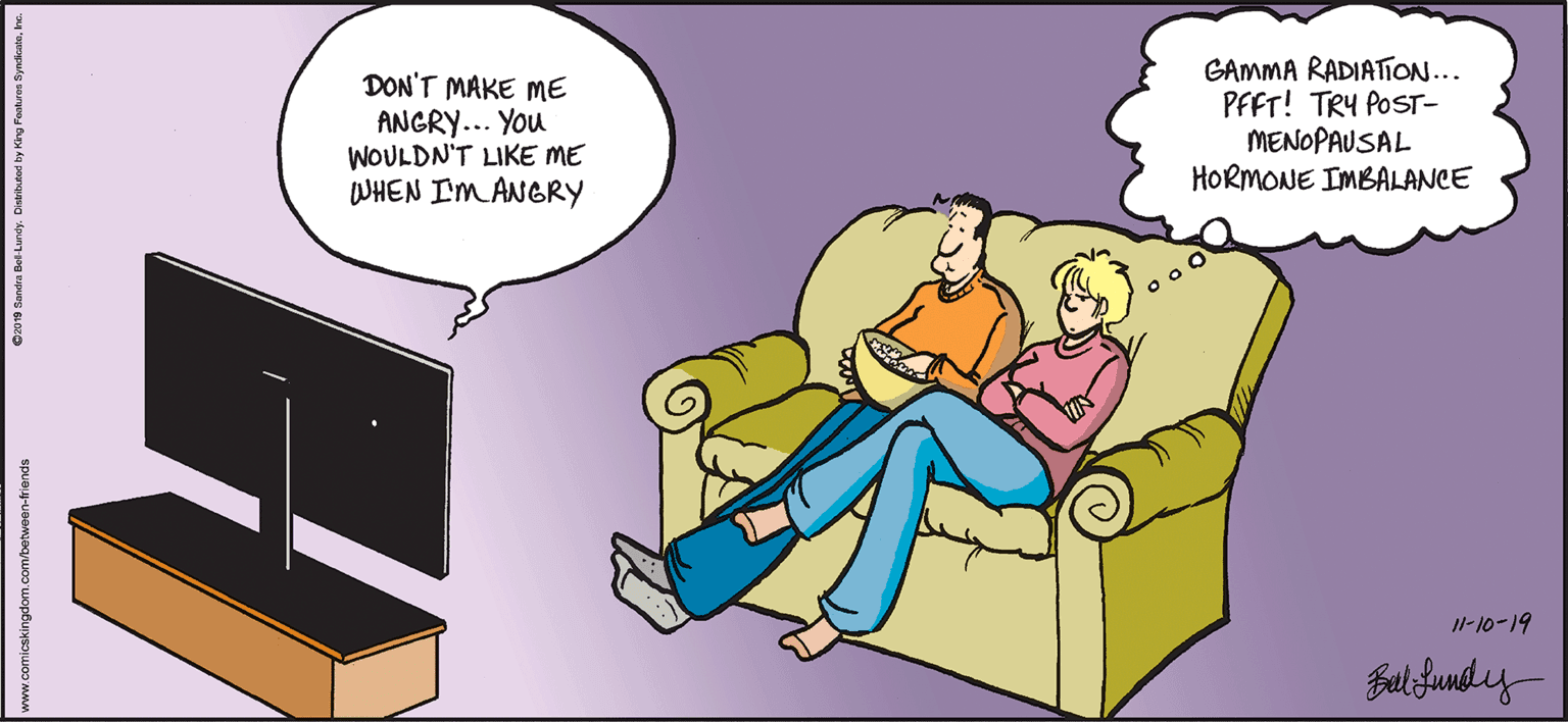 Font OCR: DON'T MAKE ME ANGRY... You WOULDN'T LIKE ME WHEN I'M ANGRY GAMMA RADIATION.. PFFT! TRY POST- MENOPAUSAL HORMONE IMBALANCE 1-10-19 Balifundy- O2010 Randa Bet Lundy. Dintbuted by Kirg Fosturen SyndistsI www.comicskingdom.com/between-triends DON'T MAKE ME ANGRY... You WOULDN'T LIKE ME WHEN I'M ANGRY GAMMA RADIATION.. PFFT! TRY POST- MENOPAUSAL HORMONE IMBALANCE 1-10-19 Balifundy- O2010 Randa Bet Lundy. Dintbuted by Kirg Fosturen SyndistsI www.comicskingdom.com/between-triends