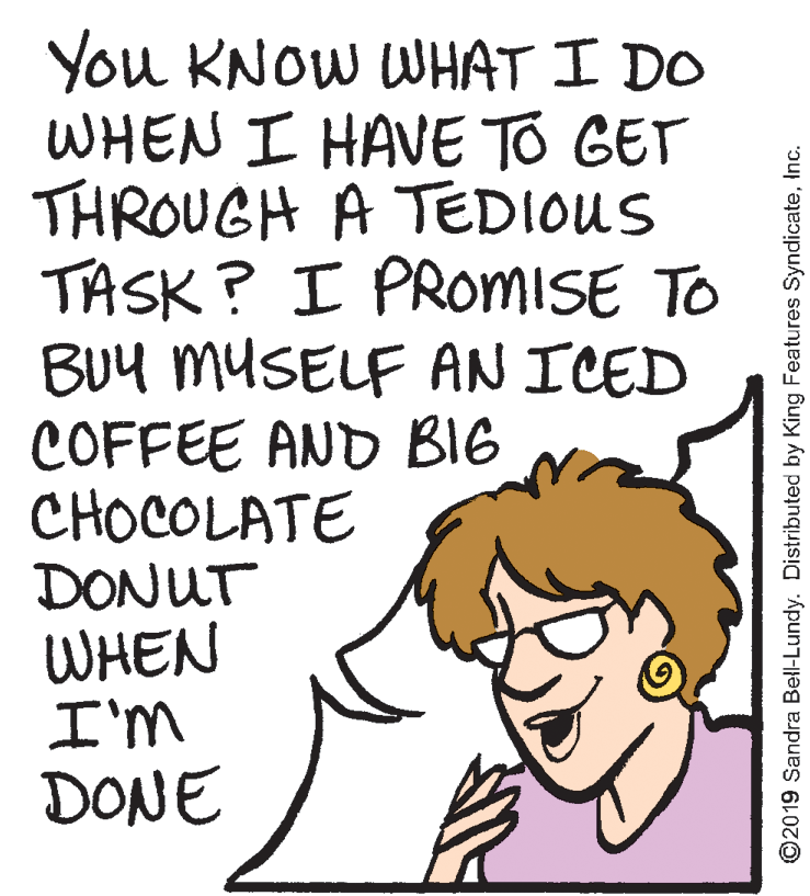 Font OCR: You KNOW WHAT I DO WHEN I HAVE TO GET THROUGH A TEDIOUS TASK ? I PROMISE TO BUy muSELF AN ICED COFFEE AND BIG CHOCOLATE DONUT WHEN I'm DONE ©2019 Sandra Bell-Lundy. Distributed by King Features SyndicateInc. You KNOW WHAT I DO WHEN I HAVE TO GET THROUGH A TEDIOUS TASK ? I PROMISE TO BUy muSELF AN ICED COFFEE AND BIG CHOCOLATE DONUT WHEN I'm DONE ©2019 Sandra Bell-Lundy. Distributed by King Features Syndicate