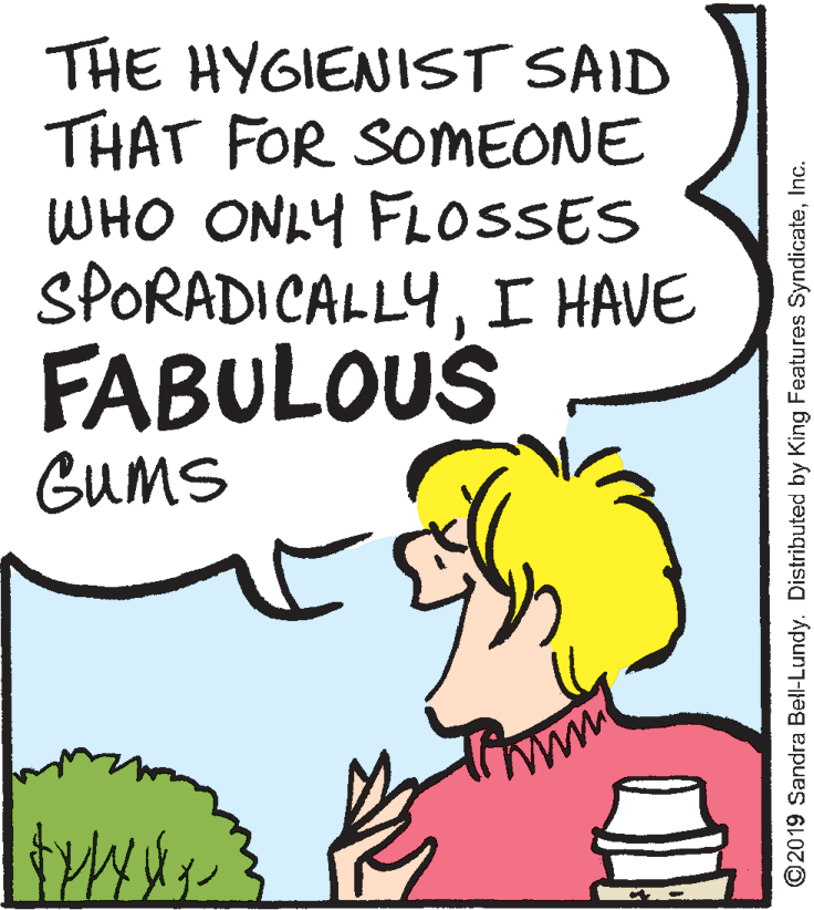 Pleased OCR: THE HYGIENIST SAID THAT FOR SOMEONE WHO ONLY FL0SSES SPORADICALLYI HAVE FABULOUS GUMS ©2019 Sandra Bell-Lundy. Distributed by King Features SyndicateInc. THE HYGIENIST SAID THAT FOR SOMEONE WHO ONLY FL0SSES SPORADICALLYI HAVE FABULOUS GUMS ©2019 Sandra Bell-Lundy. Distributed by King Features Syndicate