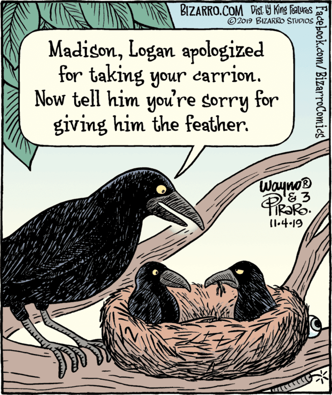 Drawing OCR: BIZARRO.COM Dist G King Features © 2019 BIZARRO STUDIOS MadisonLogan apologized for taking your carrion. Now tell him you're sorry for giving him the feather. Wayno® I1.4.19 Facebook.com/ BizarroComics BIZARRO.COM Dist G King Features © 2019 BIZARRO STUDIOS MadisonLogan apologized for taking your carrion. Now tell him you're sorry for giving him the feather. Wayno® I1.4.19 Facebook.com/ BizarroComics
