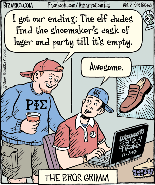 Pleased OCR: BIZARRO.COM Facebook.com/BizarroComies Dist 9 King featuras I got our ending: The elf dudes find the shoemaker's cask of lager and party till it's empty. Awesome. PIE Wayno I1-7-19 THE BROS GRIMM O2019 BIZARRO STUDIOS BIZARRO.COM Facebook.com/BizarroComies Dist 9 King featuras I got our ending: The elf dudes find the shoemaker's cask of lager and party till it's empty. Awesome. PIE Wayno I1-7-19 THE BROS GRIMM O2019 BIZARRO STUDIOS