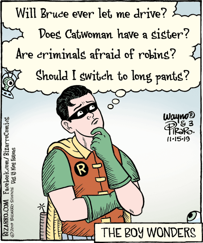 Design OCR: Will Bruce ever let me drive? Does Catwoman have a sister? Are criminals afraid of robins? Should I switch to long pants? Wayno® 11•15.19 THE BOY WONDERS BIZARRO.COM Facebook.com/BizarroComics ©2019 BIZARRO STUDIOS Dist y King Features Will Bruce ever let me drive? Does Catwoman have a sister? Are criminals afraid of robins? Should I switch to long pants? Wayno® 11•15.19 THE BOY WONDERS BIZARRO.COM Facebook.com/BizarroComics ©2019 BIZARRO STUDIOS Dist y King Features