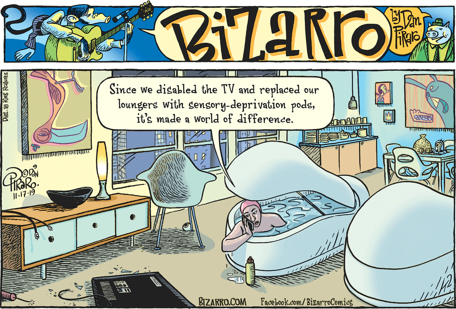 Drawer OCR: Since we disabled the TV and replaced our loungers with sensory-deprivation podsit's made a world of difference. I1.17-19 BIZARRO.COM Facebook.com/BizarroComics Dist.9 King Features 00 Since we disabled the TV and replaced our loungers with sensory-deprivation podsit's made a world of difference. I1.17-19 BIZARRO.COM Facebook.com/BizarroComics Dist.9 King Features 00