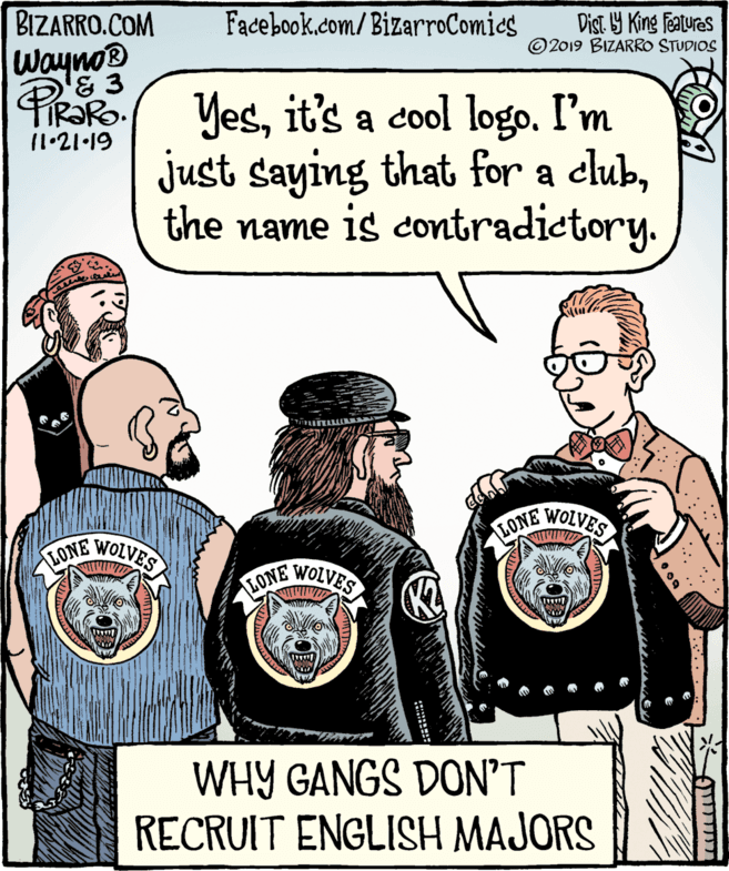 Illustration OCR: BIZARRO.COM Facebook.com/BizarroComics Dist. Y King Features ©2019 BIZARRO STUDIOS Wayno® & 3 PIR?RO. PRako Yesit's a cool logo. I'm just saying that for a clubthe name is contradictory. 11•21•19 WOLVES LONE LONE WOLVES LONE WOLVES WHY GANGS DON'T RECRUIT ENGLISH MAJORS ??????1 ? BIZARRO.COM Facebook.com/BizarroComics Dist. Y King Features ©2019 BIZARRO STUDIOS Wayno® & 3 PIR?RO. PRako Yesit's a cool logo. I'm just saying that for a clubthe name is contradictory. 11•21•19 WOLVES LONE LONE WOLVES LONE WOLVES WHY GANGS DON'T RECRUIT ENGLISH MAJORS ??????1 ?