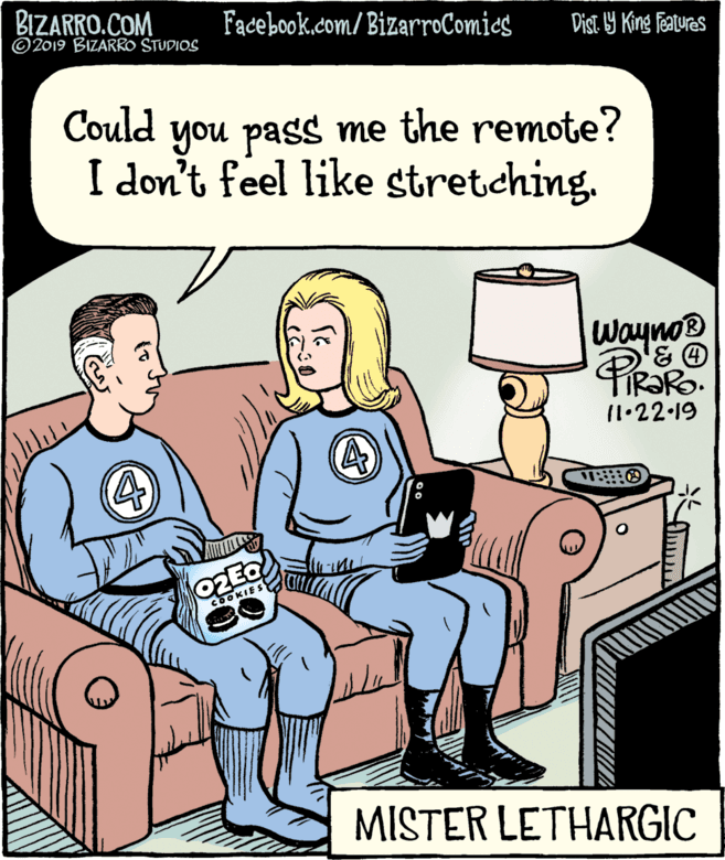 Publication OCR: BIZARRO.COM © 2019 BIZARRO STUDIOS Facebook.com/ BizarroComies Dist 9 King features Could you pass me the remote? I don't feel like stretching. Wayno® 11•22 19 OOKIES MISTER LETHARGIC BIZARRO.COM © 2019 BIZARRO STUDIOS Facebook.com/ BizarroComies Dist 9 King features Could you pass me the remote? I don't feel like stretching. Wayno® 11•22 19 OOKIES MISTER LETHARGIC