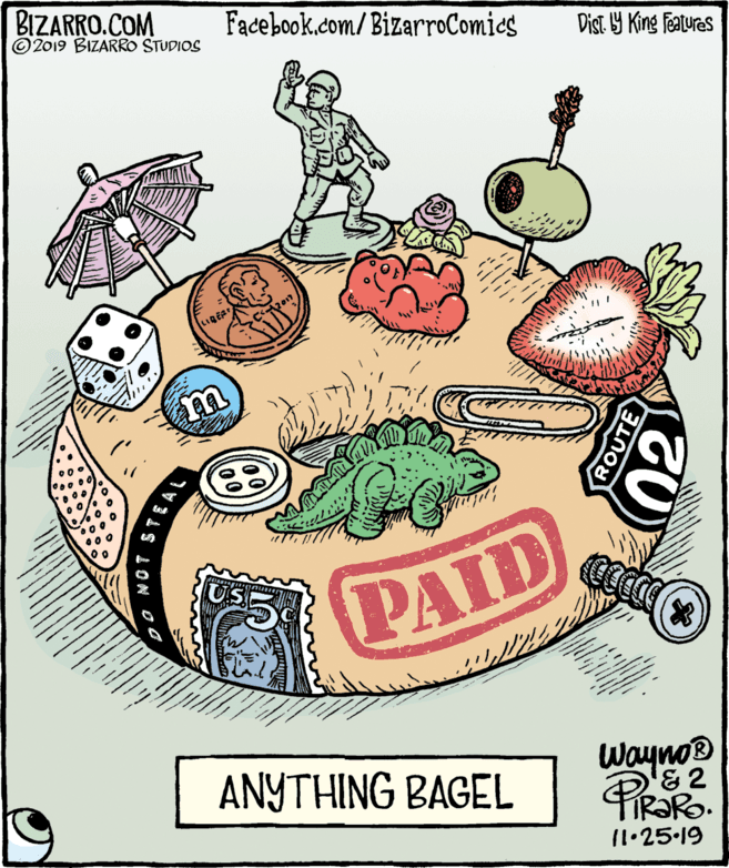Poster OCR: BIZARRO.COM © 2019 BIZARRO STUDIOS Facebook.com/ BizarroComics Dist 9 King features PAID ANYTHING BAGEL Wayno® '& 2 11.25.19 ROUTE BIZARRO.COM © 2019 BIZARRO STUDIOS Facebook.com/ BizarroComics Dist 9 King features PAID ANYTHING BAGEL Wayno® '& 2 11.25.19 ROUTE