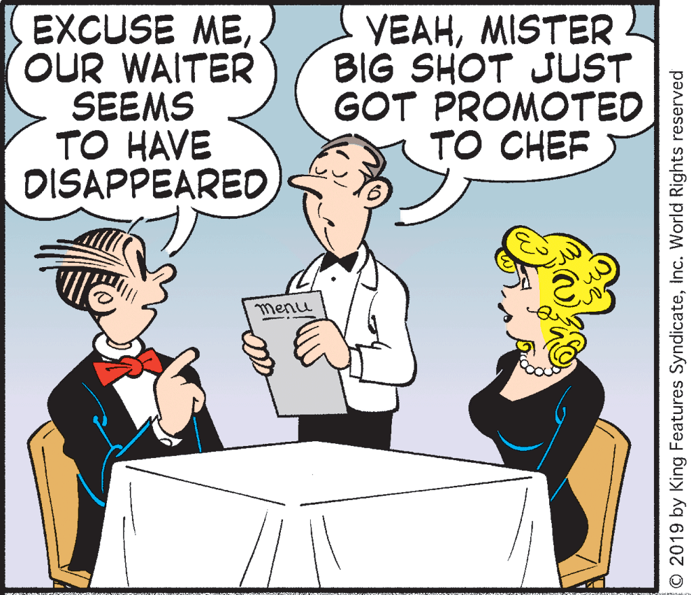 Conversation OCR: EXCUSE MEOUR WAITER SEEMS TO HAVE DISAPPEARED VEAHMISTER BIG SHOT JUST GOT PROMOTED TO CHEF menu O 2019 by King Features SyndicateInc. World Rights reserved EXCUSE MEOUR WAITER SEEMS TO HAVE DISAPPEARED VEAHMISTER BIG SHOT JUST GOT PROMOTED TO CHEF menu O 2019 by King Features SyndicateInc. World Rights reserved