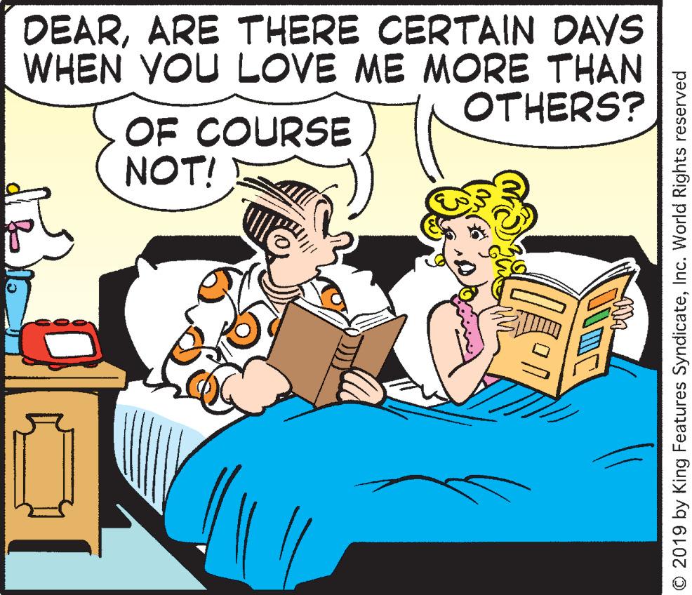 Humour OCR: DEARARE THERE CERTAIN DAYS WHEN YOU LOVE ME MORE THAN OTHERS? OF COURSE NOT! © 2019 by King Features SyndicateInc. World Rights reserved DEARARE THERE CERTAIN DAYS WHEN YOU LOVE ME MORE THAN OTHERS? OF COURSE NOT! © 2019 by King Features SyndicateInc. World Rights reserved