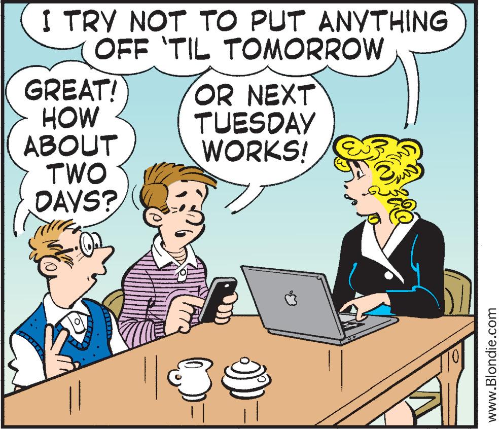 Cartoon OCR: I TRY NOT TO PUT ANYTHING OFF 'TIL TOMORROW GREAT! HOW ?BOUT TWO DAVS? OR NEXT TUESDAY WORKS! www.Blondie.com I TRY NOT TO PUT ANYTHING OFF 'TIL TOMORROW GREAT! HOW ?BOUT TWO DAVS? OR NEXT TUESDAY WORKS! www.Blondie.com