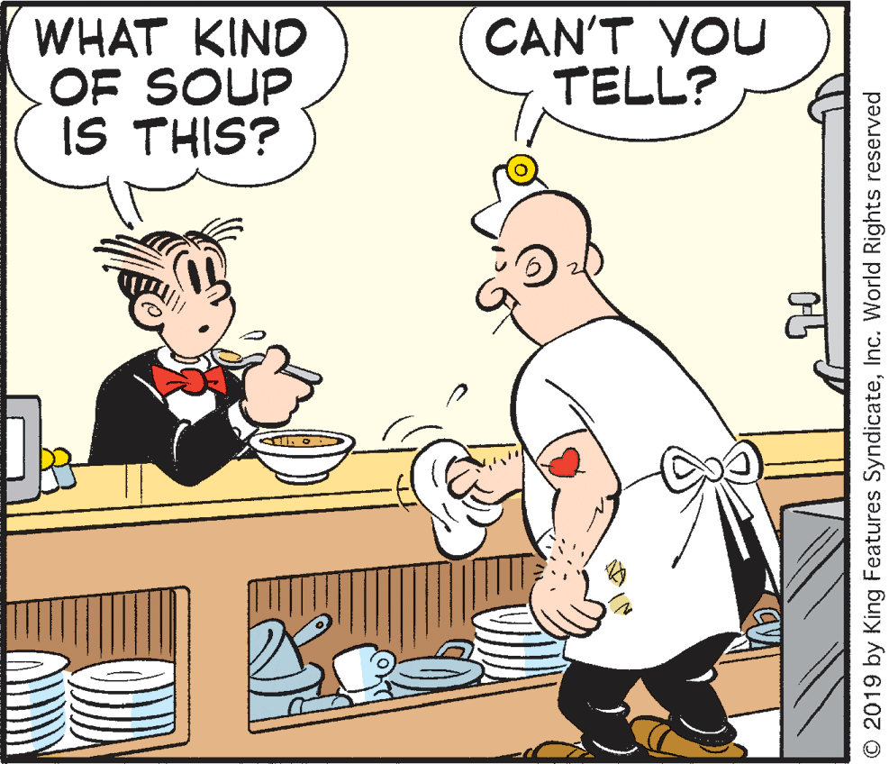 Comics OCR: WHAT KIND OF SOUP IS THIS? CAN'T YOU TELL? © 2019 by King Features SyndicateInc. World Rights reserved WHAT KIND OF SOUP IS THIS? CAN'T YOU TELL? © 2019 by King Features SyndicateInc. World Rights reserved