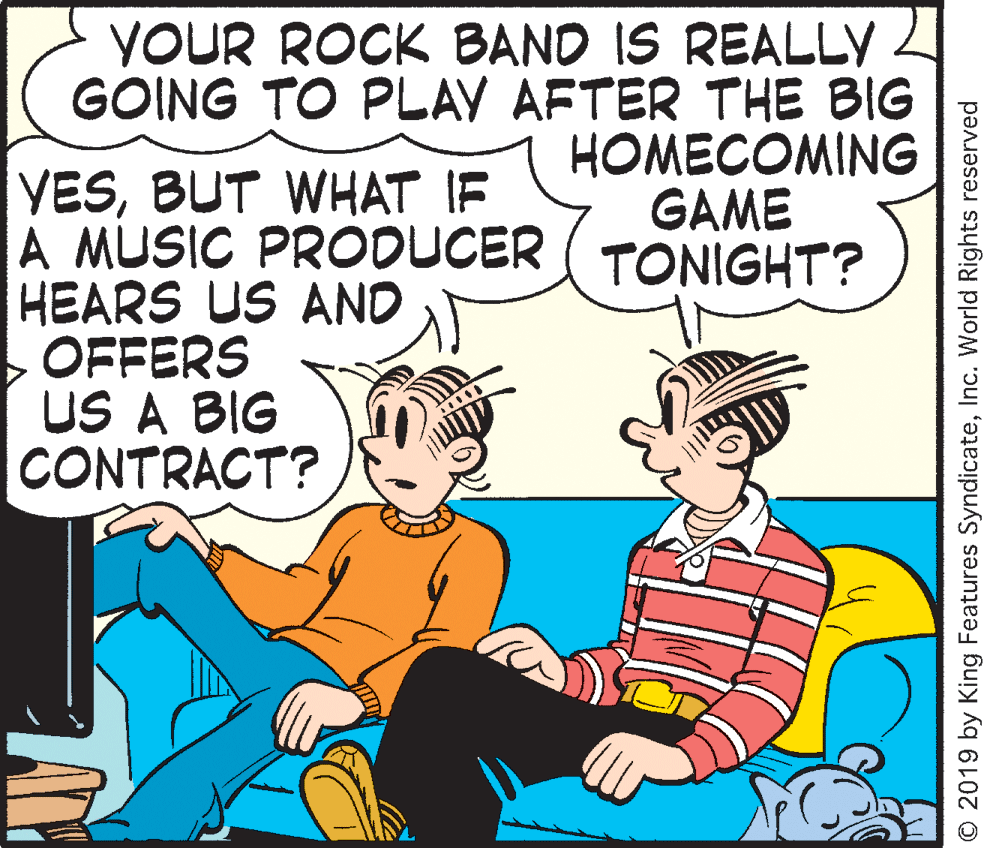 Rectangle OCR: YOUR ROCK BAND IS REALLY 2 GOING TO PLAY AFTER THE BIG HOMECOMING GAME VESBUT WHAT IF A MUSIC PRODUCER ( TONIGHT? HEARS US AND OFFERS US A BIG CONTRACT? O 2019 by King Features SyndicateInc. World Rights reserved YOUR ROCK BAND IS REALLY 2 GOING TO PLAY AFTER THE BIG HOMECOMING GAME VESBUT WHAT IF A MUSIC PRODUCER ( TONIGHT? HEARS US AND OFFERS US A BIG CONTRACT? O 2019 by King Features SyndicateInc. World Rights reserved