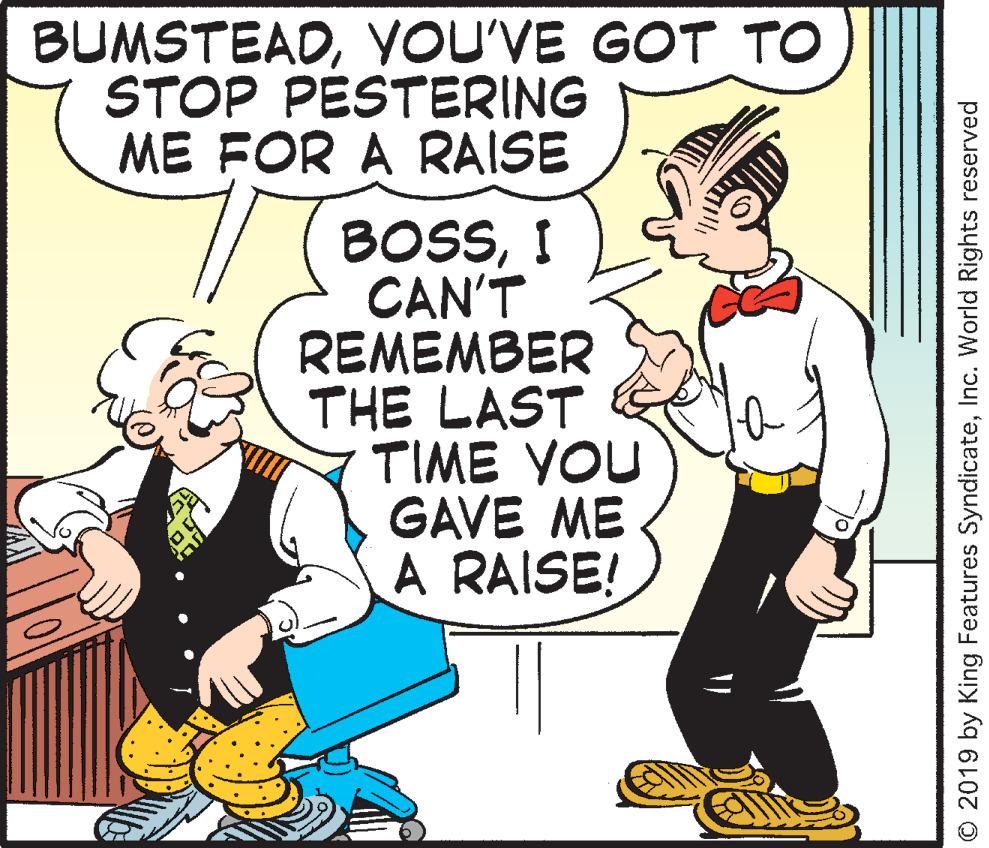 Fiction OCR: BUMSTEADYOU'VE GOT TO STOP PESTERING ME FOR A RAISE //BOSSI CAN'T REMEMBER THE LAST TIME YOU GAVE ME A RAISE! O 2019 by King Features SyndicateInc. World Rights reserved BUMSTEADYOU'VE GOT TO STOP PESTERING ME FOR A RAISE //BOSSI CAN'T REMEMBER THE LAST TIME YOU GAVE ME A RAISE! O 2019 by King Features SyndicateInc. World Rights reserved