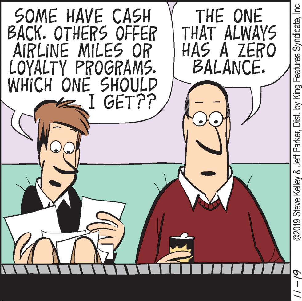 Font OCR: SOME HAVE CASH BACK. OTHERS OFFER THAT ALWAYS AIRLINE MILES OR LOYALTY PROGRAMS. WHICH ONE SHOULD THE ONE HAS A ZERO BALANCE. I GET?? ©2019 Steve Kelley & Jeff ParkerInc. 61-11 SOME HAVE CASH BACK. OTHERS OFFER THAT ALWAYS AIRLINE MILES OR LOYALTY PROGRAMS. WHICH ONE SHOULD THE ONE HAS A ZERO BALANCE. I GET?? ©2019 Steve Kelley & Jeff ParkerDist. by King Features SyndicateInc. 61-11