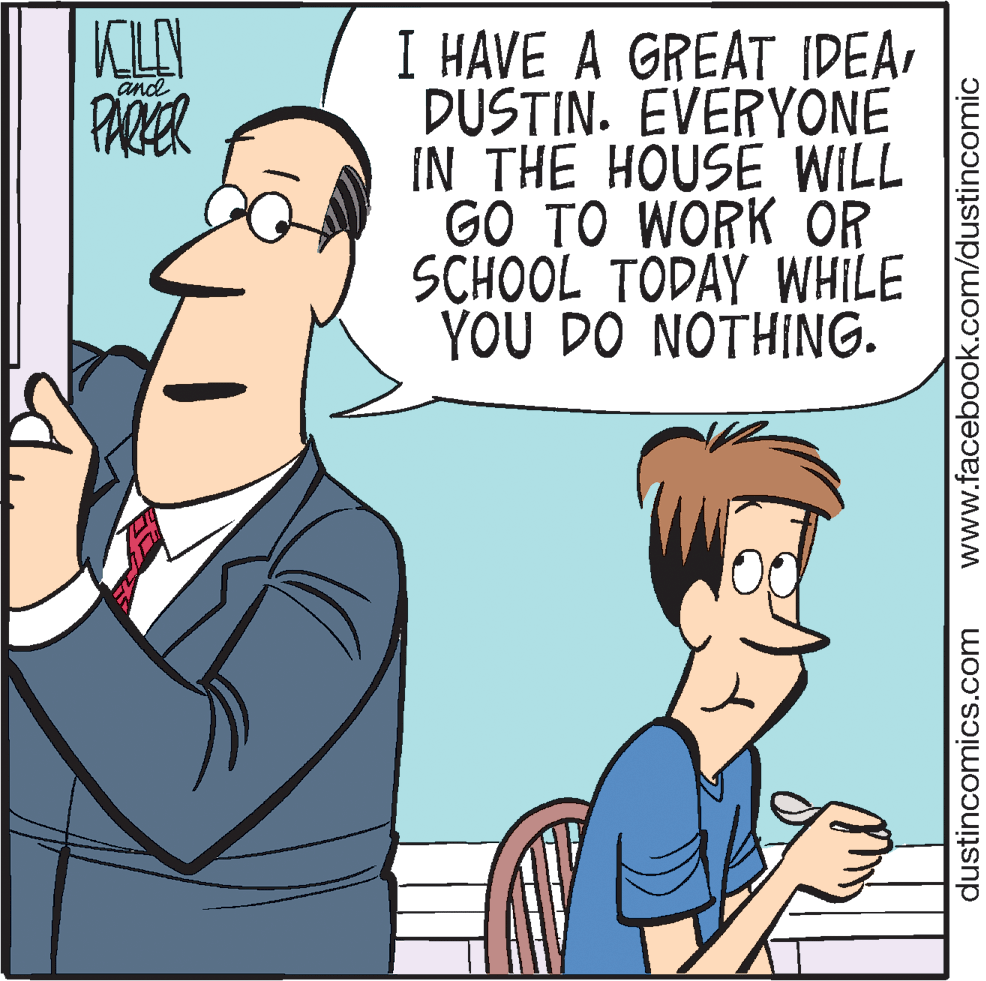 Comics OCR: KLEY PARER I HAVE A GREAT IDEADUSTIN. EVERYONE IN THE HOUSE WILL GO TO WORK OR SCHOOL TODAY WHILE YOU DO NOTHING. and dustincomics.com www.facebook.com/dustincomic KLEY PARER I HAVE A GREAT IDEADUSTIN. EVERYONE IN THE HOUSE WILL GO TO WORK OR SCHOOL TODAY WHILE YOU DO NOTHING. and dustincomics.com www.facebook.com/dustincomic