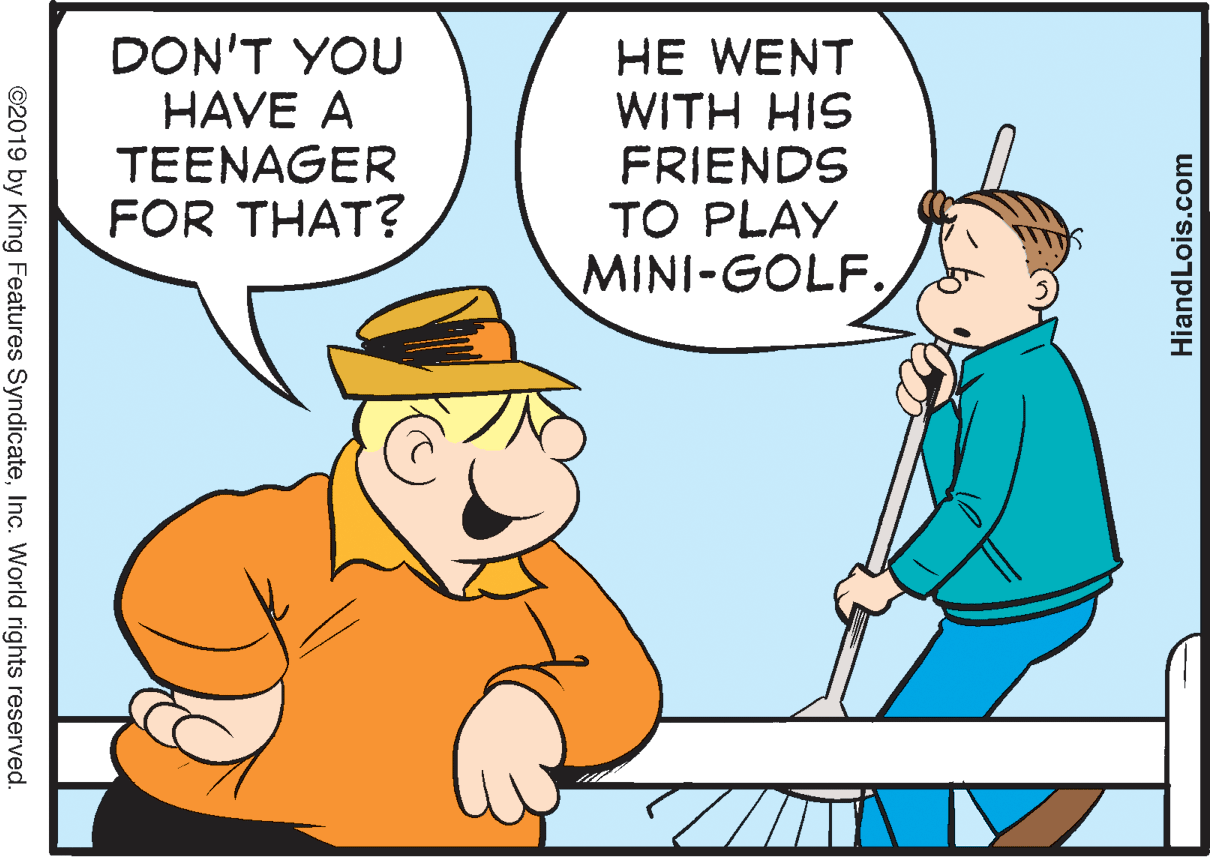 Interaction OCR: DON'T YOU HAVE A TEENAGER FOR THAT? HE WENT WITH HIS FRIENDS TO PLAY MINI-GOLF. HiandLois.com ©2019 by King Features SyndicateInc. World rights reserved. DON'T YOU HAVE A TEENAGER FOR THAT? HE WENT WITH HIS FRIENDS TO PLAY MINI-GOLF. HiandLois.com ©2019 by King Features SyndicateInc. World rights reserved.