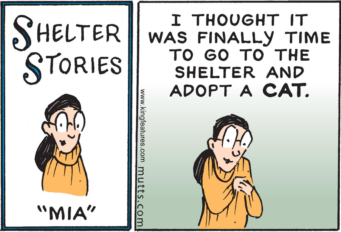 Parallel OCR: SHELTER STORIES I THOUG?T IT WAS FINALLY TIME ?? 60 T ? THE SHELTER AND ADOPT A CAT. "MIA" www.kingfeatures.com mutts.com SHELTER STORIES I THOUG?T IT WAS FINALLY TIME ?? 60 T ? THE SHELTER AND ADOPT A CAT. "MIA" www.kingfeatures.com mutts.com