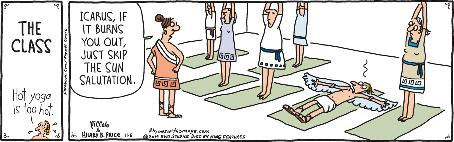 Line OCR: ICARUS(F IT BURNS YOU OUTJUST SKIP THE SUN SALUTATION. THE CLASS GGG 19 1S U Hot yoga is too hot. piccola HILARY B. PRICE Il-6 Rhymeswithorange.com 2019 RWo STUDIOS DIST. BY KING FEATURES ICARUS(F IT BURNS YOU OUTJUST SKIP THE SUN SALUTATION. THE CLASS GGG 19 1S U Hot yoga is too hot. piccola HILARY B. PRICE Il-6 Rhymeswithorange.com 2019 RWo STUDIOS DIST. BY KING FEATURES