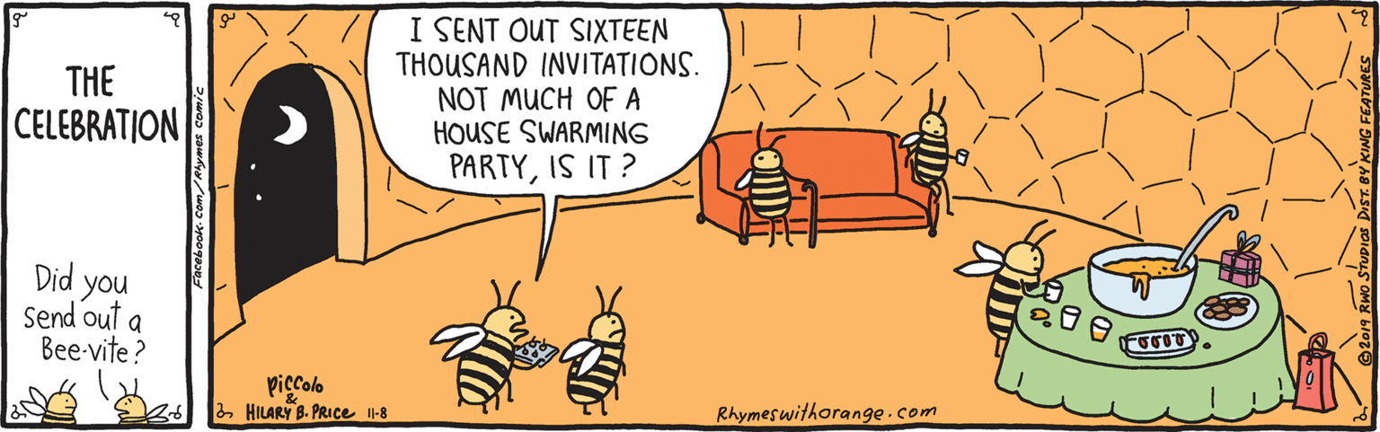 Orange OCR: I SENT OUT SIXTEEN THOUSAND INVITATIONS. NOT MUCH OF A HOUSE SWARMING THE CELEBRATION PARTYIS IT ? Did you Send out a Bee-vite? piccolo 2 HILARY B. PRICE I-8 Rhymeswithorange.com I SENT OUT SIXTEEN THOUSAND INVITATIONS. NOT MUCH OF A HOUSE SWARMING THE CELEBRATION PARTYIS IT ? Did you Send out a Bee-vite? piccolo 2 HILARY B. PRICE I-8 Rhymeswithorange.com