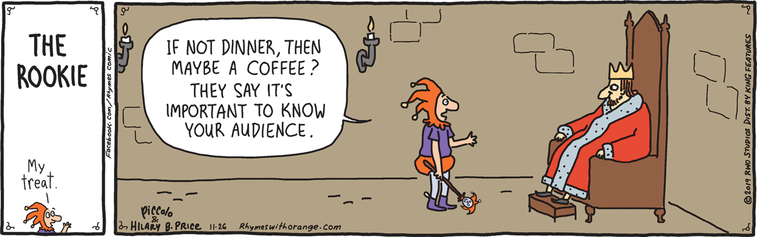 Font OCR: THE ROOKIE IF NOT DINNERTHEN MAYBE A COFFEE ? THEY SAY IT'S IMPORTANT TO KNOW YOUR AUDIENCE . My treat. pigcolo - HILARY B. PRIce it-26 Rhymeswithorange.com acebook. Com/Rhymes comic O2019 RWo STUPIOS DIST. BY KING FEATURES THE ROOKIE IF NOT DINNERTHEN MAYBE A COFFEE ? THEY SAY IT'S IMPORTANT TO KNOW YOUR AUDIENCE . My treat. pigcolo - HILARY B. PRIce it-26 Rhymeswithorange.com acebook. Com/Rhymes comic O2019 RWo STUPIOS DIST. BY KING FEATURES