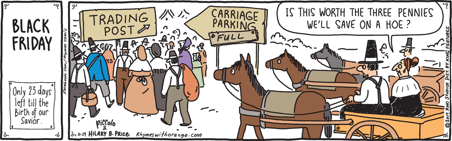 Community OCR: BLACK FRIDAY TRADING A POST A CARRIAGE PARKING FULL IS THIS WORTH THE THREE PENNIES WE'LL SAVE ONA HOE ? Only 23 days left till the Birth of our Saviór. pigralo I1-29 HILARY B. PRICE Rhymeswithorange.com BLACK FRIDAY TRADING A POST A CARRIAGE PARKING FULL IS THIS WORTH THE THREE PENNIES WE'LL SAVE ONA HOE ? Only 23 days left till the Birth of our Saviór. pigralo I1-29 HILARY B. PRICE Rhymeswithorange.com