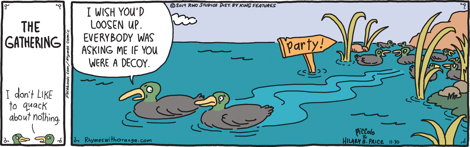 Bird OCR: ©2019 RWO STUPIOS DIST. BY KING FEATURES I WISH YOU'D LOOSEN UP. EVERYBODY WAS ASKING ME IF YOU WERE A DECOY. THE GATHERING Party! I don't LIKE to quack about nothing Piccolo HILARY B. PRICE I1-30 2 Rhymes withorange.com ©2019 RWO STUPIOS DIST. BY KING FEATURES I WISH YOU'D LOOSEN UP. EVERYBODY WAS ASKING ME IF YOU WERE A DECOY. THE GATHERING Party! I don't LIKE to quack about nothing Piccolo HILARY B. PRICE I1-30 2 Rhymes withorange.com