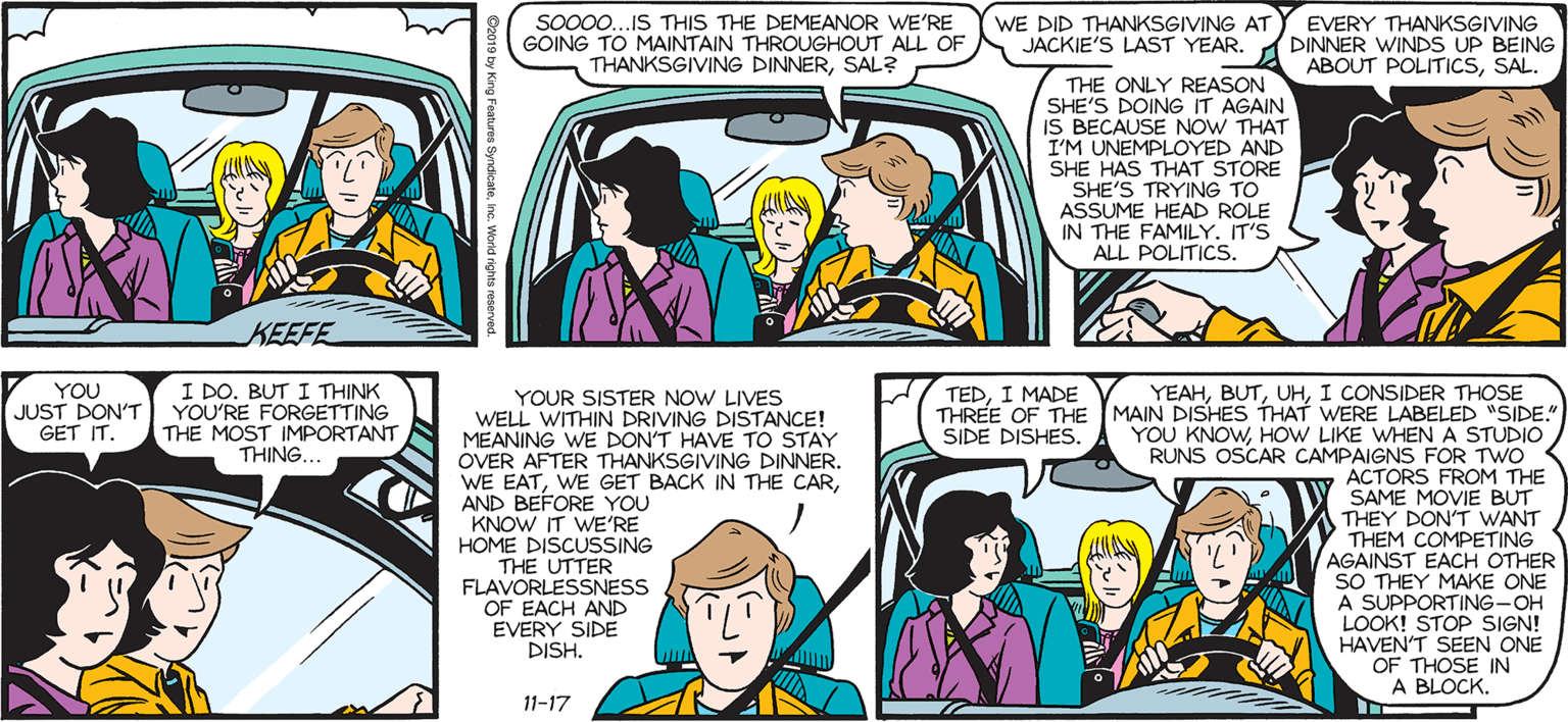 Sharing OCR: So00.IS THIS THE DEMEANOR WE'RE GOING TO MAINTAIN THROUGHOUT ALL OF THANKSGIVING DINNERSAL? WE DID THANKSGVING ATY EVERY THANKSGIVING DINNER WINDS UP BEING ABOUT POLITICSSAL. SALLY FORTH JACKIE'S LAST YEAR. by Francesco Marciuliano THE ONLY REASON SHE'S DOING IT AGAIN IS BECAUSE NOW THAT I'M UNEMPLOYED AND SHE HAS THAT STORE SHE'S TRYING TO ASSUME HEAD ROLE IN THE FAMILY. IT'S ALL POLITICS. KEEFE I DO. BUT I THINK JUST DON'T YOU'RE FORGETTING THE MOST IMPORTANT THING... YOU TEDI MADE THREE OF THE YOUR SISTER NOW LIVES WELL WITHIN DRIVING DISTANCE! MEANING WE DON'T HAVE TO STAY OVER AFTER THANKSGIVING DINNER. WE EATAND BEFORE YOU KNOW IT WE'RE HOME DISCUSSING THE UTTER FLAVORLESSNESS OF EACH AND EVERY SIDE DISH. YEAHI CONSIDER THOSE MAIN DISHES THAT WERE LABELED "SIDE." YOU KNOWHOW LIKE WHENA STUDIO RUNS OSCAR CAMPAIGNS FOR TWO ACTORS FROM THE SAME MOVIE BUT A THEY DON'T WANT Y THEM COMPETING AGAINST EACH OTHER SO THEY MAKE ONE A SUPPORTING-OH LOOK! STOP SIGN! HAVEN'T SEEN ONE OF THOSE IN A BLOCK. GET IT. SIDE DISHES ? 11-17 So00.IS THIS THE DEMEANOR WE'RE GOING TO MAINTAIN THROUGHOUT ALL OF THANKSGIVING DINNERSAL? WE DID THANKSGVING ATY EVERY THANKSGIVING DINNER WINDS UP BEING ABOUT POLITICSSAL. SALLY FORTH JACKIE'S LAST YEAR. by Francesco Marciuliano THE ONLY REASON SHE'S DOING IT AGAIN IS BECAUSE NOW THAT I'M UNEMPLOYED AND SHE HAS THAT STORE SHE'S TRYING TO ASSUME HEAD ROLE IN THE FAMILY. IT'S ALL POLITICS. KEEFE I DO. BUT I THINK JUST DON'T YOU'RE FORGETTING THE MOST IMPORTANT THING... YOU TEDI MADE THREE OF THE YOUR SISTER NOW LIVES WELL WITHIN DRIVING DISTANCE! MEANING WE DON'T HAVE TO STAY OVER AFTER THANKSGIVING DINNER. WE EATWE GET BACK IN THE CARAND BEFORE YOU KNOW IT WE'RE HOME DISCUSSING THE UTTER FLAVORLESSNESS OF EACH AND EVERY SIDE DISH. YEAHI CONSIDER THOSE MAIN DISHES THAT WERE LABELED "SIDE." YOU KNOWHOW LIKE WHENA STUDIO RUNS OSCAR CAMPAIGNS FOR TWO ACTORS FROM THE SAME MOVIE BUT A THEY DON'T WANT Y THEM COMPETING AGAINST EACH OTHER SO THEY MAKE ONE A SUPPORTING-OH LOOK! STOP SIGN! HAVEN'T SEEN ONE OF THOSE IN A BLOCK. GET IT. SIDE DISHES ? 11-17