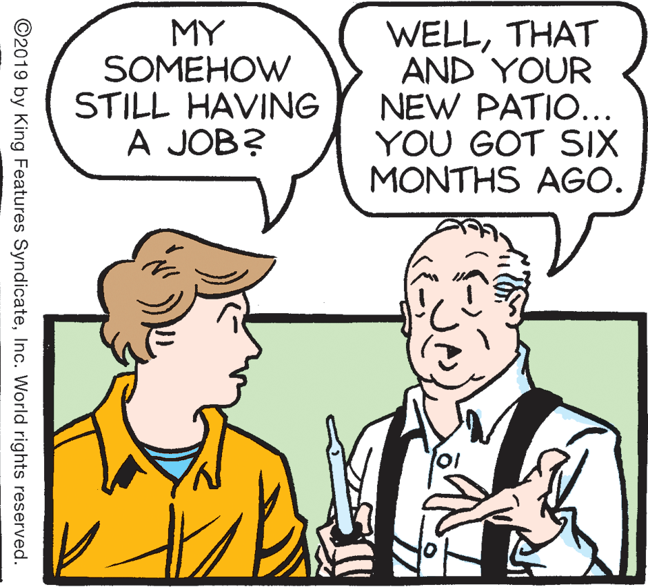 Human OCR: MY SOMEHOW STILL HAVING A JOB? WELLTHAT AND YOUR NEW PATIO... YOU GOT SIX MONTHS AGO. ©2019 by King Features SyndicateInc. World rights reserved. MY SOMEHOW STILL HAVING A JOB? WELLTHAT AND YOUR NEW PATIO... YOU GOT SIX MONTHS AGO. ©2019 by King Features SyndicateInc. World rights reserved.