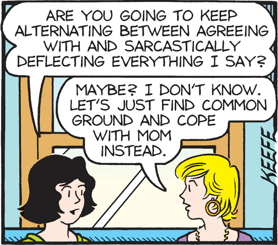 Font OCR: ARE YOU GOING TO KEEP ALTERNATING BETWEEN AGREEING WITH AND SARCASTICALLY DEFLECTING EVERYTHING I SAY? MAYBE? I DON'T KNOW. LET'S JUST FIND COMMON GROUND AND COPE WITH MOM INSTEAD. ARE YOU GOING TO KEEP ALTERNATING BETWEEN AGREEING WITH AND SARCASTICALLY DEFLECTING EVERYTHING I SAY? MAYBE? I DON'T KNOW. LET'S JUST FIND COMMON GROUND AND COPE WITH MOM INSTEAD.