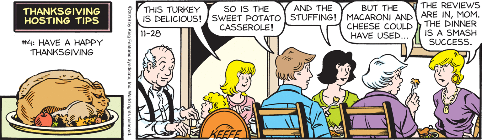 Fiction OCR: SO IS THE SWEET POTATO STUFFING! CASSEROLE! BUT THE MACARONI AND CHEESE COULD HAVE USED... THE REVIEWS ARE INMOM. THE DINNER IS A SMASH SUCCESS. THIS TURKEY IS DELICIOUS! AND THE THANKSGIVING HOSTING TIPS 11-28 #4: HAVE A HAPPY THANKSGIVING KEEFE ©2019 by King Features SyndicateInc. World rights reserved. SO IS THE SWEET POTATO STUFFING! CASSEROLE! BUT THE MACARONI AND CHEESE COULD HAVE USED... THE REVIEWS ARE INMOM. THE DINNER IS A SMASH SUCCESS. THIS TURKEY IS DELICIOUS! AND THE THANKSGIVING HOSTING TIPS 11-28 #4: HAVE A HAPPY THANKSGIVING KEEFE ©2019 by King Features SyndicateInc. World rights reserved.