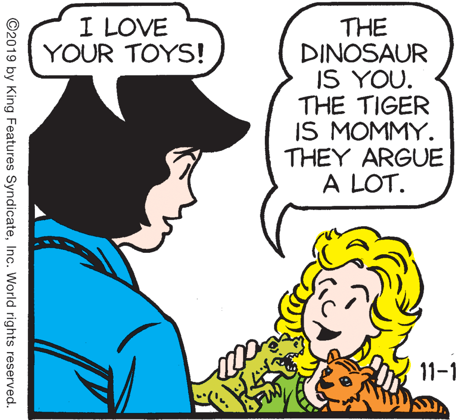 Jaw OCR: I LOVE YOUR TOYS! THE DINOSAUR IS YOU. THE TIGER IS MOMMY. THEY ARGUE A LOT. 11-1 ©2019 by King Features SyndicateInc. World rights reserved. I LOVE YOUR TOYS! THE DINOSAUR IS YOU. THE TIGER IS MOMMY. THEY ARGUE A LOT. 11-1 ©2019 by King Features SyndicateInc. World rights reserved.