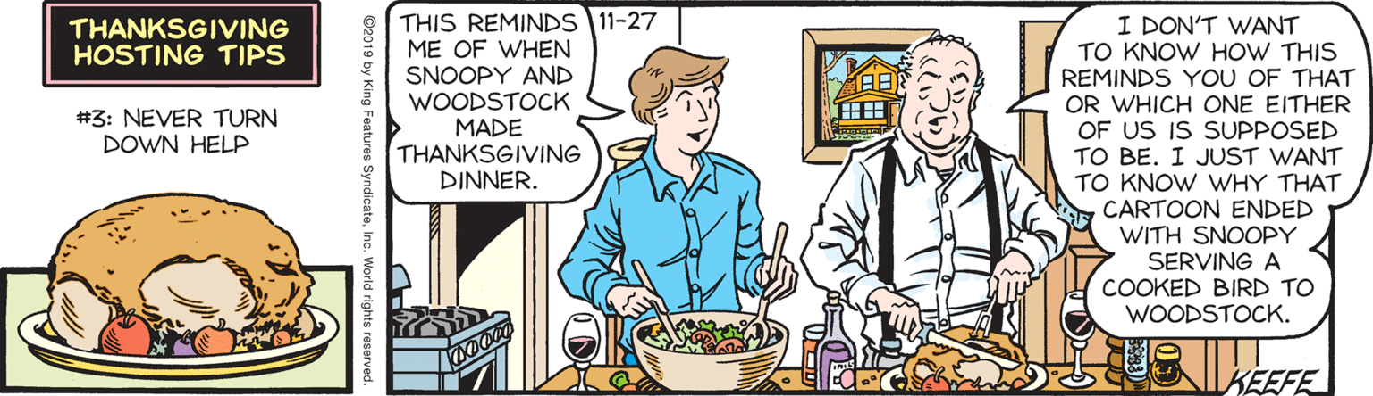 Illustration OCR: THIS REMINDS 11-27 ME OF WHEN SNOOPY AND WOODSTOCK MADE THANKSGIVING DINNER. I DON'T WANT TO KNOW HOW THIS REMINDS YOU OF THAT OR WHICH ONE EITHER OF US IS SUPPOSED TO BE. I JUST WANT TO KNOW WHY THAT CARTOON ENDED WITH SNOOPY SERVING A COOKED BIRD TO WOODSTOCK. THANKSGIVING HOSTING TIPS ?? ? #3: NEVER TURN DOWN HELP KEEFE ©2019 by King Features SyndicateIne. World rights reserved. THIS REMINDS 11-27 ME OF WHEN SNOOPY AND WOODSTOCK MADE THANKSGIVING DINNER. I DON'T WANT TO KNOW HOW THIS REMINDS YOU OF THAT OR WHICH ONE EITHER OF US IS SUPPOSED TO BE. I JUST WANT TO KNOW WHY THAT CARTOON ENDED WITH SNOOPY SERVING A COOKED BIRD TO WOODSTOCK. THANKSGIVING HOSTING TIPS ? ? ? #3: NEVER TURN DOWN HELP KEEFE ©2019 by King Features SyndicateIne. World rights reserved.