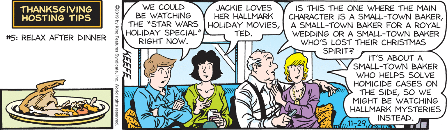 Gesture OCR: WE COULD BE WATCHING THE "STAR WARS HOLIDAY SPECIAL" RIGHT NOW. JACKIE LOVES HER HALLMARK HOLIDAY MOVIESTED. IS THIS THE ONE WHERE THE MAIN CHARACTER IS A SMALL-TOWN BAKERA SMALL-TOWN BAKER FOR A ROYAL WEDDING OR A SMALL-TOWN BAKER WHO'S LOST THEIR CHRISTMAS THANKSGIVING HOSTING TIPS #5: RELAX AFTER DINNER SPIRIT? IT'S ABOUT A SMALL-TOWN BAKER WHO HELPS SOLVE HOMICIDE CASES ON THE SIDESO WE MIGHT BE VWATCHING HALLMARK MYSTERIES INSTEAD. 11-29KEEFE ©2019 by King Features SyndicateInc. World rights reserved. WE COULD BE WATCHING THE "STAR WARS HOLIDAY SPECIAL" RIGHT NOW. JACKIE LOVES HER HALLMARK HOLIDAY MOVIESTED. IS THIS THE ONE WHERE THE MAIN CHARACTER IS A SMALL-TOWN BAKERA SMALL-TOWN BAKER FOR A ROYAL WEDDING OR A SMALL-TOWN BAKER WHO'S LOST THEIR CHRISTMAS THANKSGIVING HOSTING TIPS #5: RELAX AFTER DINNER SPIRIT? IT'S ABOUT A SMALL-TOWN BAKER WHO HELPS SOLVE HOMICIDE CASES ON THE SIDESO WE MIGHT BE VWATCHING HALLMARK MYSTERIES INSTEAD. 11-29KEEFE ©2019 by King Features SyndicateInc. World rights reserved.