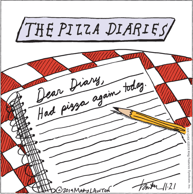 Drawing OCR: THE PILZA DIARIES Dear Diary today Had pizza agam O2014MARY LAWTON SIX CHIX ©2019 King Features SyndicateInc. THE PILZA DIARIES Dear Diary today Had pizza agam O2014MARY LAWTON SIX CHIX ©2019 King Features Syndicate