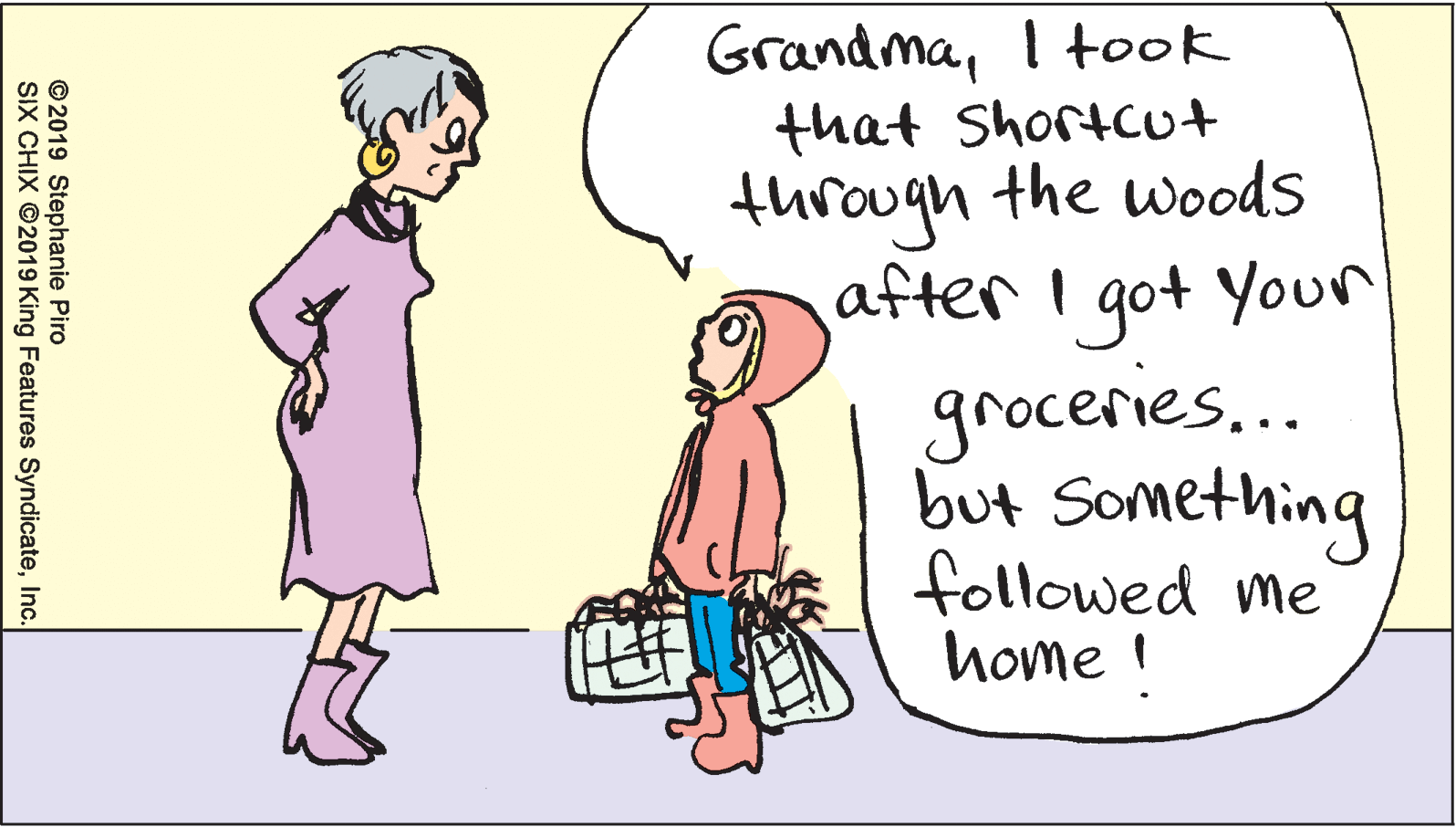 Illustration OCR: GrandmaI took that Shortcut through the woods after I got Youn groceries.. but Something followed me home ! © 2019 Stephanie Piro SIX CHIX ©2019 King Features SyndicateInc. GrandmaI took that Shortcut through the woods after I got Youn groceries.. but Something followed me home ! © 2019 Stephanie Piro SIX CHIX ©2019 King Features Syndicate