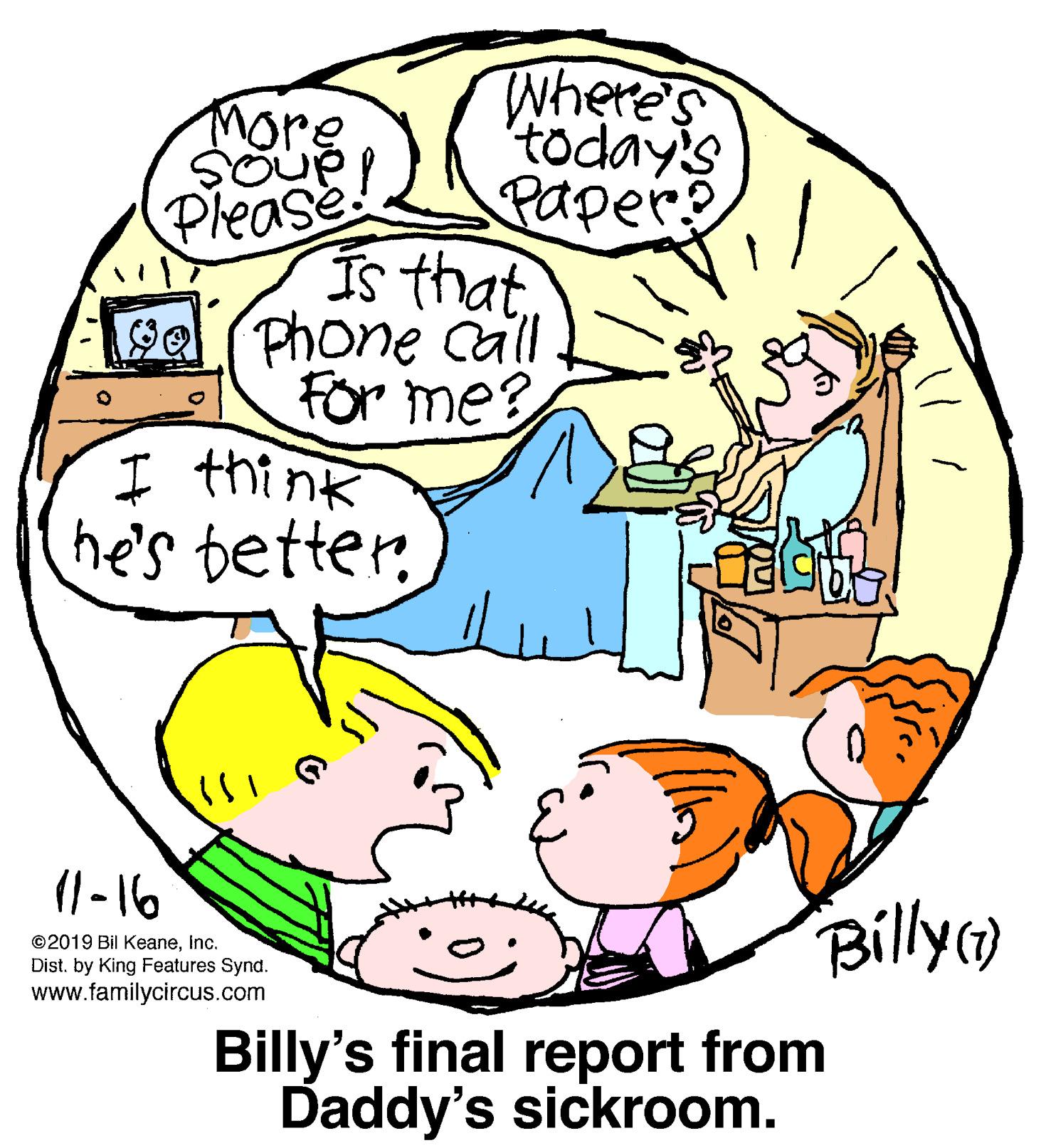 Organism OCR: TWhere's today's more SOUP Paper? Please Is that Phone Call For me? I think he's better. 99 (1 - 16 ©2019 Bil KeaneInc. Dist. by King Features Synd. www.familycircus.com Billy Billy's final report from Daddy's sickroom. TWhere's today's more SOUP Paper? Please Is that Phone Call For me? I think he's better. 99 (1 - 16 ©2019 Bil KeaneInc. Dist. by King Features Synd. www.familycircus.com Billy Billy's final report from Daddy's sickroom.