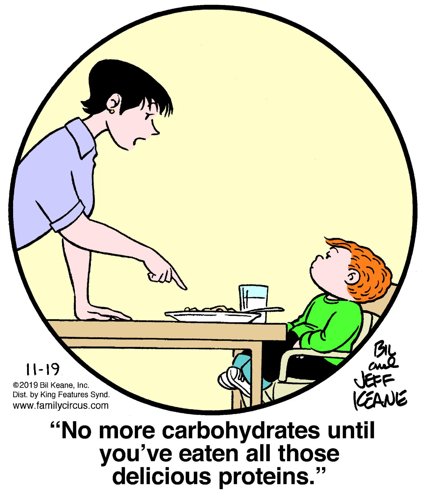 Recreation OCR: |1-19. JEFF KEANE "No more carbohydrates until you've eaten all those delicious proteins." ©2019 Bil Keaneinc. Dist. by King Features Synd. www.familycircus.com |1-19. JEFF KEANE "No more carbohydrates until you've eaten all those delicious proteins." ©2019 Bil Keaneinc. Dist. by King Features Synd. www.familycircus.com