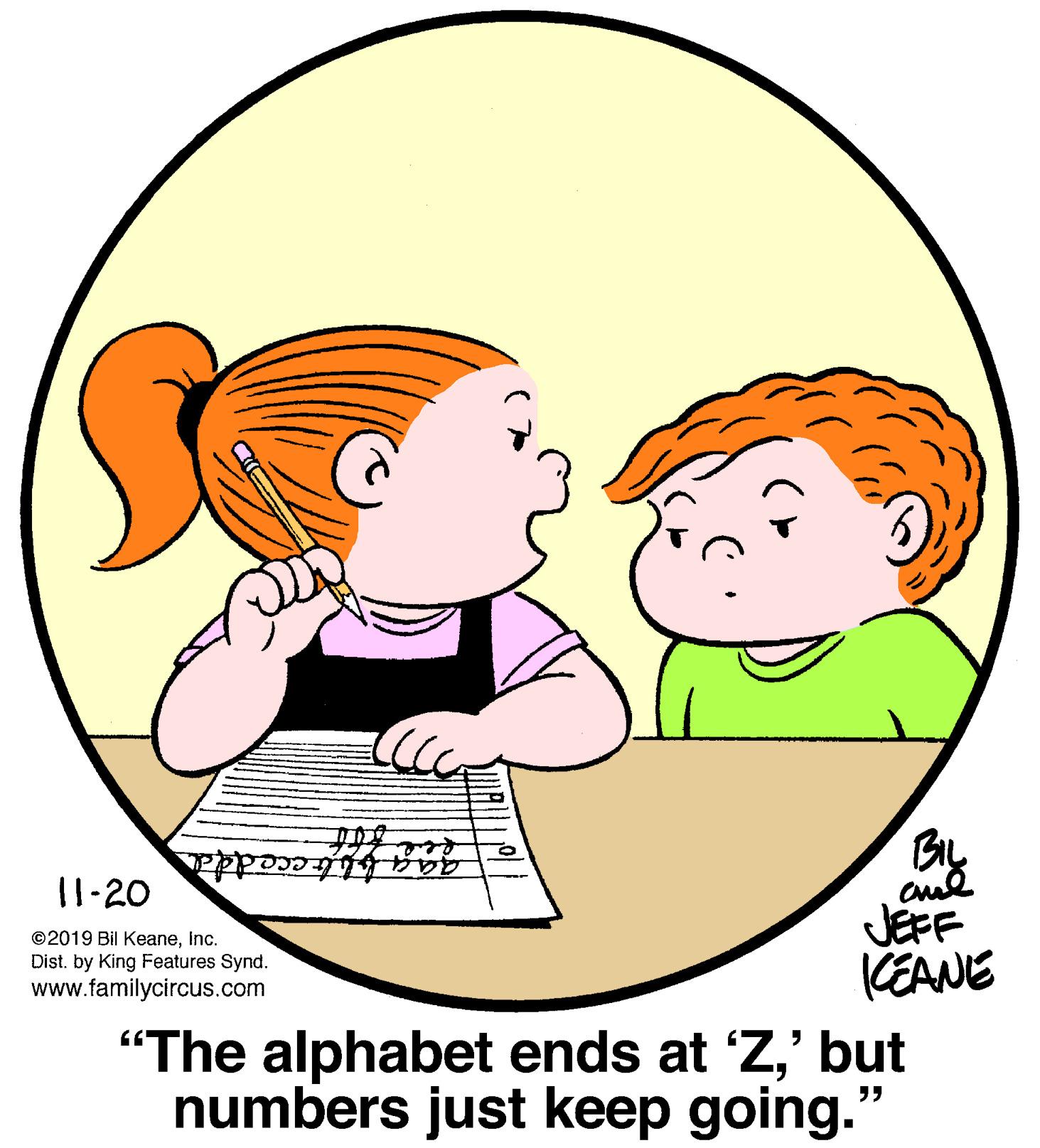Organ OCR: gag bitecedda 11-20 ©2019 Bil KeaneInc. Dist. by King Features Synd. www.familycircus.com JEFF KEANE "The alphabet ends at 'Z' but numbers just keep going." gag bitecedda 11-20 ©2019 Bil KeaneInc. Dist. by King Features Synd. www.familycircus.com JEFF KEANE "The alphabet ends at 'Z' but numbers just keep going."