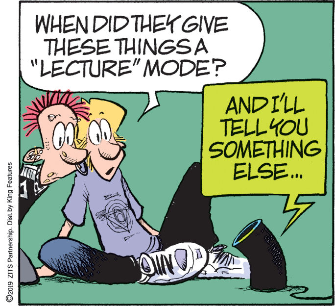 Conversation OCR: WHEN DID THEYr GIVE THESE THINGSA "LECTURE" MODE? AND I'LL TELL YOU SOMETHING ELSE. ©2019 ZITS Partnership. Dist. by King Features WHEN DID THEYr GIVE THESE THINGSA "LECTURE" MODE? AND I'LL TELL YOU SOMETHING ELSE. ©2019 ZITS Partnership. Dist. by King Features