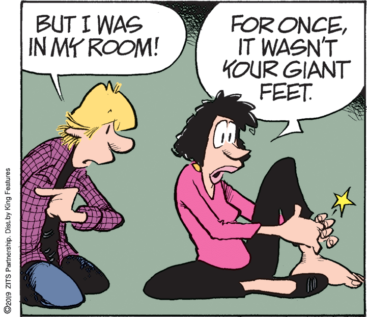 Interaction OCR: BUT I WAS IN MY ROOM! FOR ONCEIT WASN'T KOUR GIANT FEET. ©2019 ZITS Partnership. Dist. by King Features BUT I WAS IN MY ROOM! FOR ONCEIT WASN'T KOUR GIANT FEET. ©2019 ZITS Partnership. Dist. by King Features